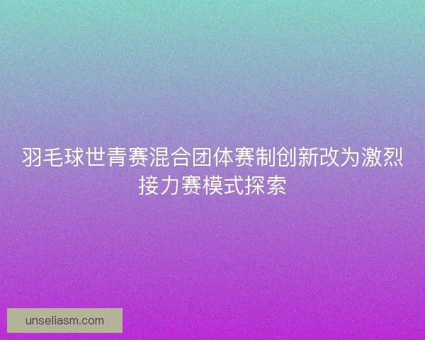 羽毛球世青赛混合团体赛制创新改为激烈接力赛模式探索