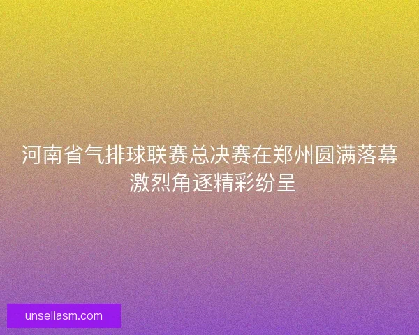 河南省气排球联赛总决赛在郑州圆满落幕 激烈角逐精彩纷呈