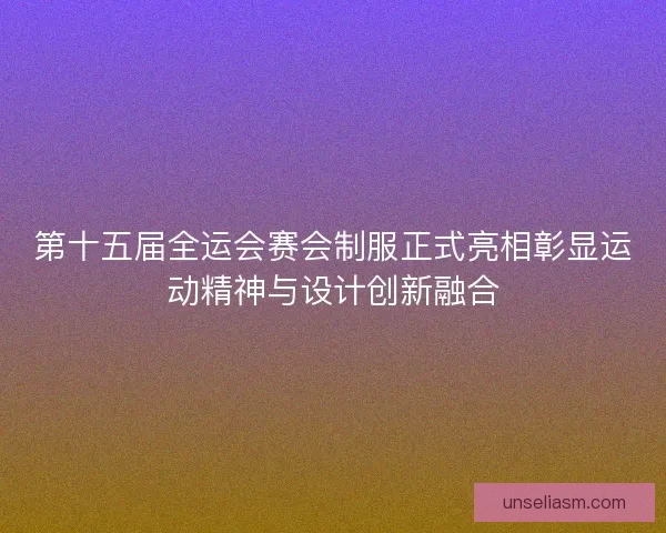 第十五届全运会赛会制服正式亮相彰显运动精神与设计创新融合