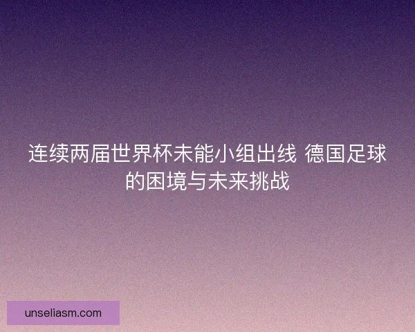 连续两届世界杯未能小组出线 德国足球的困境与未来挑战
