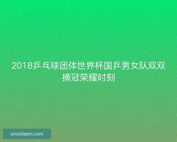 2018乒乓球团体世界杯国乒男女队双双摘冠荣耀时刻